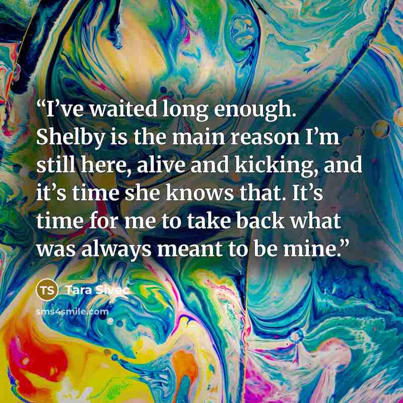 “I’ve waited long enough. Shelby is the main reason I’m still here, alive and kicking, and it’s time she knows that. It’s time for me to take back what was always meant to be mine.” quote by Tara Sivec