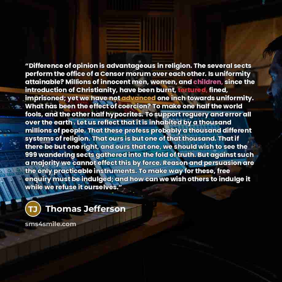 “Difference of opinion is advantageous in religion. The several sects perform the office of a Censor morum over each other. Is uniformity attainable? Millions of innocent men, women, and children, since the introduction of Christianity, have been burnt, tortured, fined, imprisoned; yet we have not…” quote by Thomas Jefferson