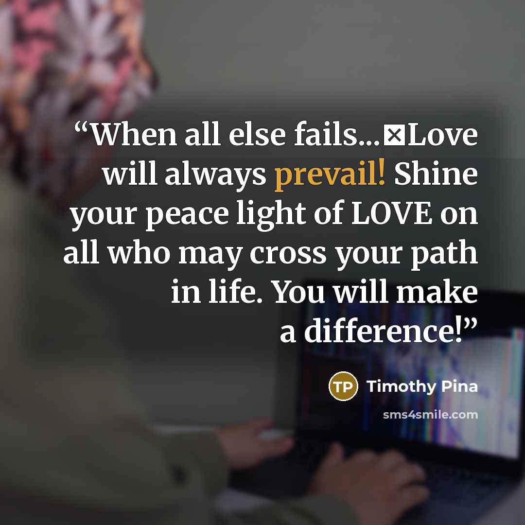 “When all else fails...❤Love will always prevail! Shine your peace light of LOVE on all who may cross your path in life. You will make a difference!” quote by Timothy Pina