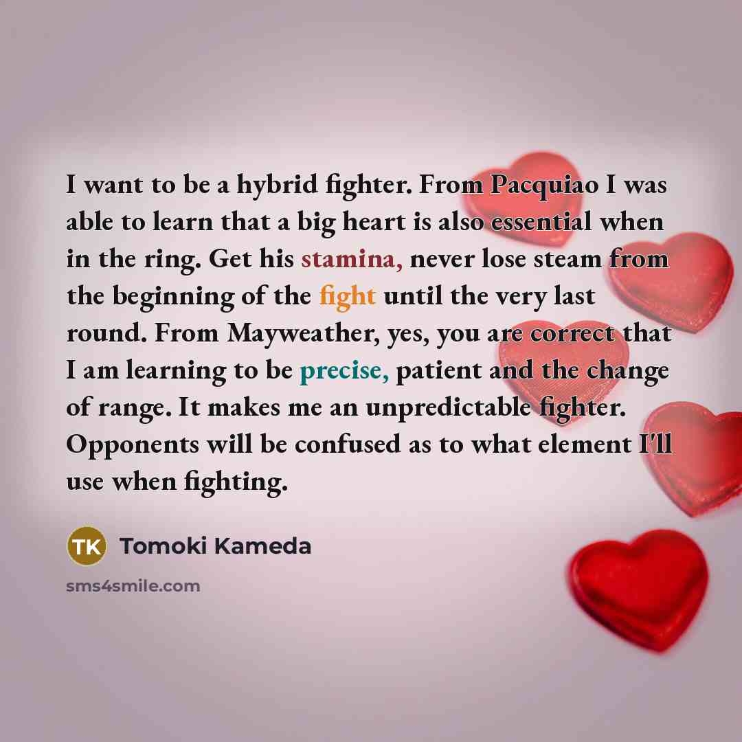 “I want to be a hybrid fighter. From Pacquiao I was able to learn that a big heart is also essential when in the ring. Get his stamina, never lose steam from the beginning of the fight until the very last round. From Mayweather, yes, you are correct that I am learning to be precise, patient and the…” quote by Tomoki Kameda