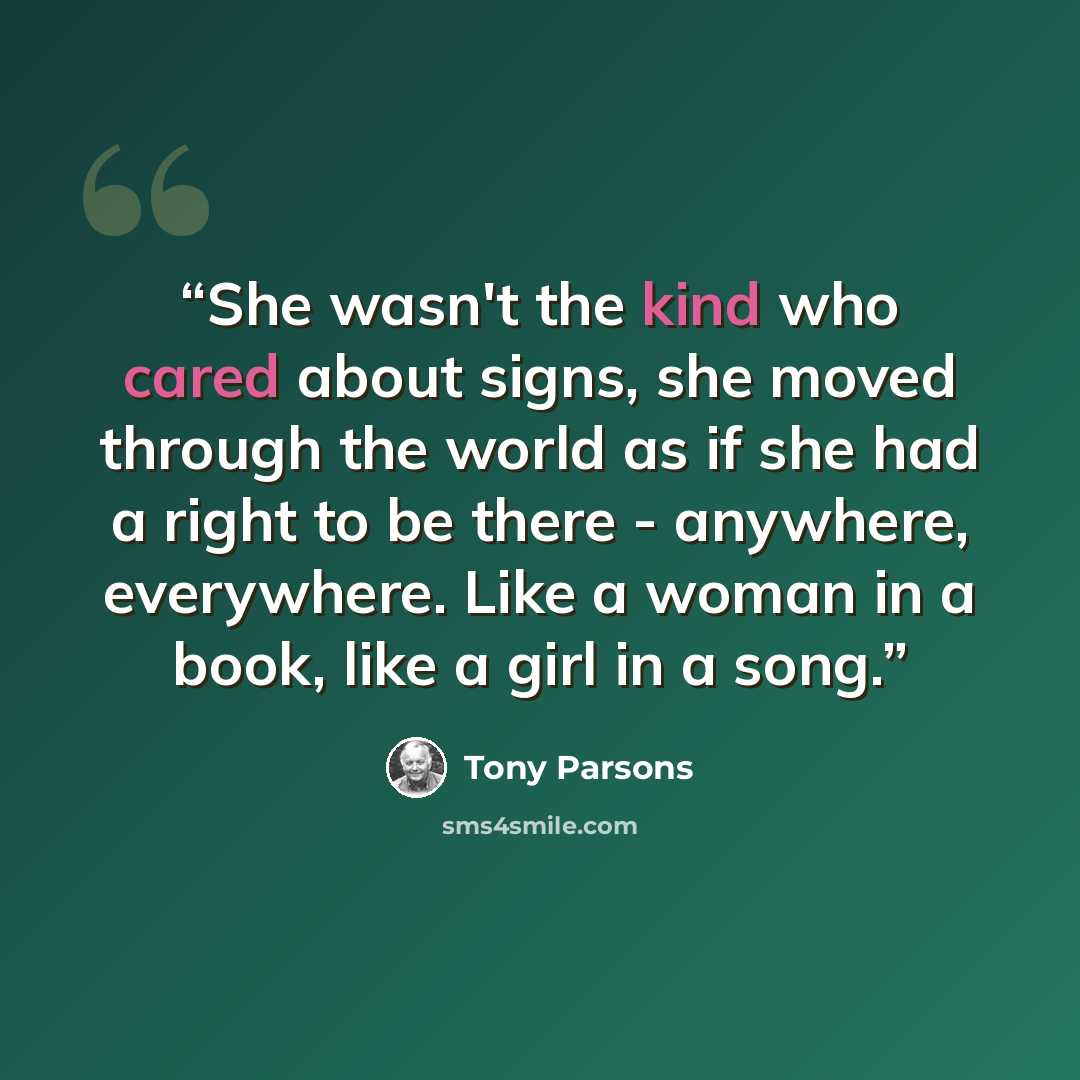 “She wasn't the kind who cared about signs, she moved through the world as if she had a right to be there - anywhere, everywhere. Like a woman in a book, like a girl in a song.” quote by Tony Parsons