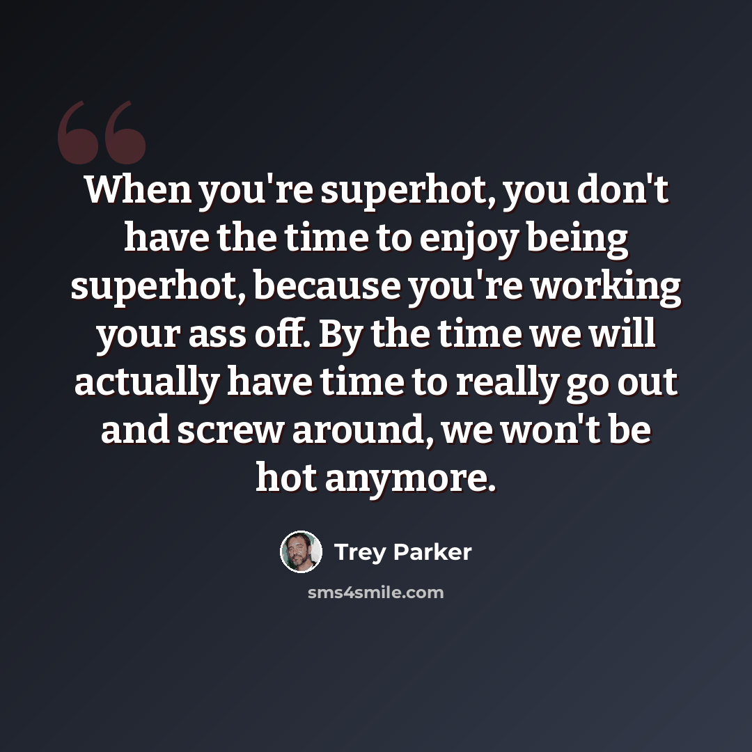 “When you're superhot, you don't have the time to enjoy being superhot, because you're working your ass off. By the time we will actually have time to really go out and screw around, we won't be hot anymore.” quote by Trey Parker