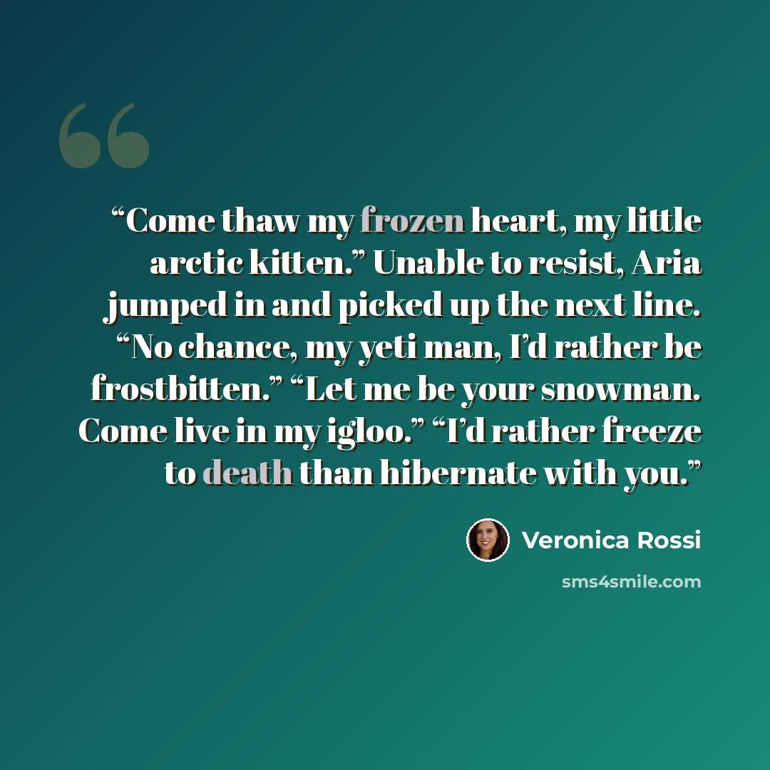 “Come thaw my frozen heart, my little arctic kitten.” Unable to resist, Aria jumped in and picked up the next line. “No chance, my yeti man, I’d rather be frostbitten.” “Let me be your snowman. Come live in my igloo.” “I’d rather freeze to death than hibernate with you.” quote by Veronica Rossi
