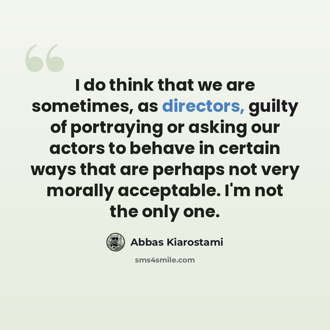 “I do think that we are sometimes, as directors, guilty of portraying or asking our actors to behave in certain ways that are perhaps not very morally acceptable. I'm not the only one.” quote by Abbas Kiarostami
