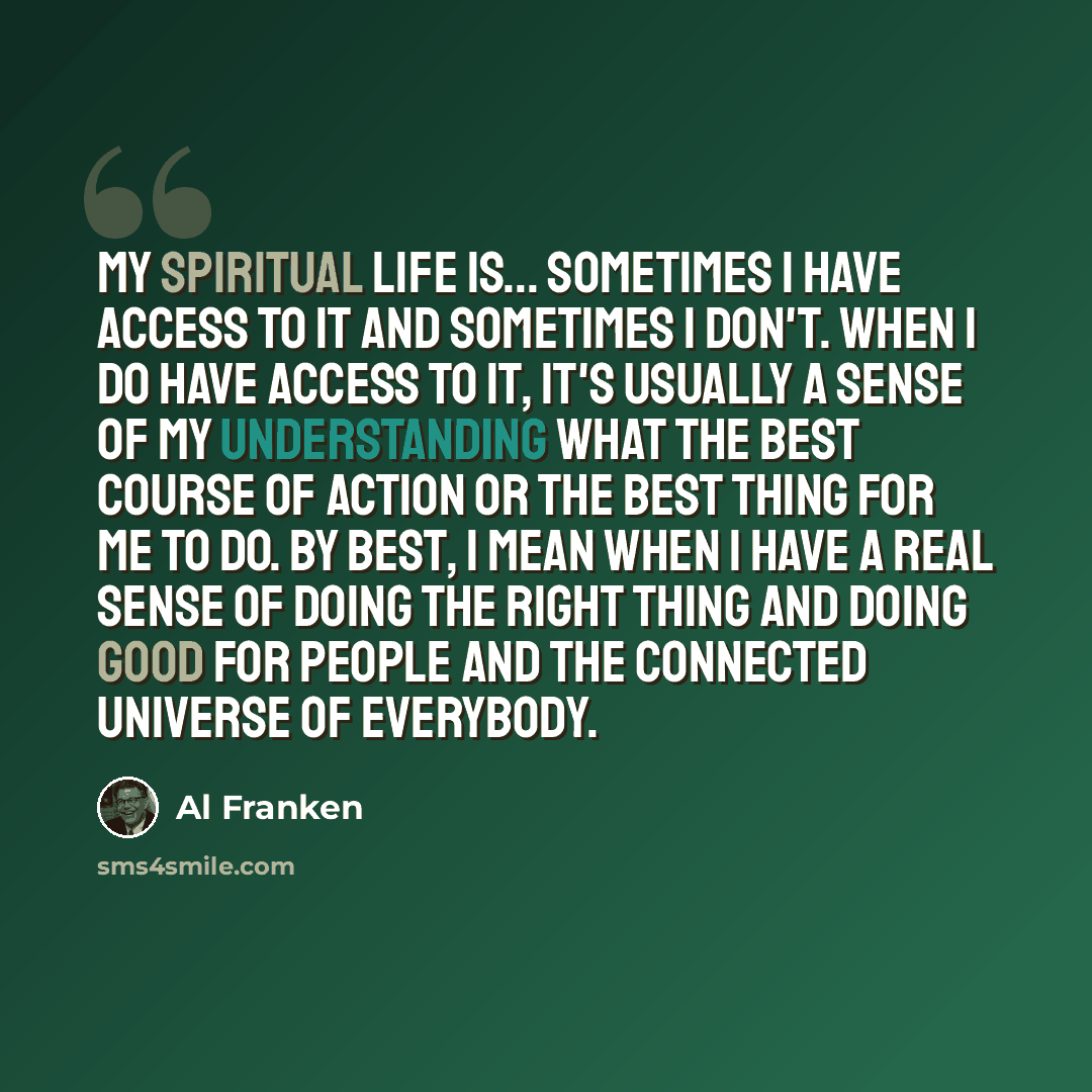 “My spiritual life is... sometimes I have access to it and sometimes I don't. When I do have access to it, it's usually a sense of my understanding what the best course of action or the best thing for me to do. By best, I mean when I have a real sense of doing the right thing and doing good for…” quote by Al Franken