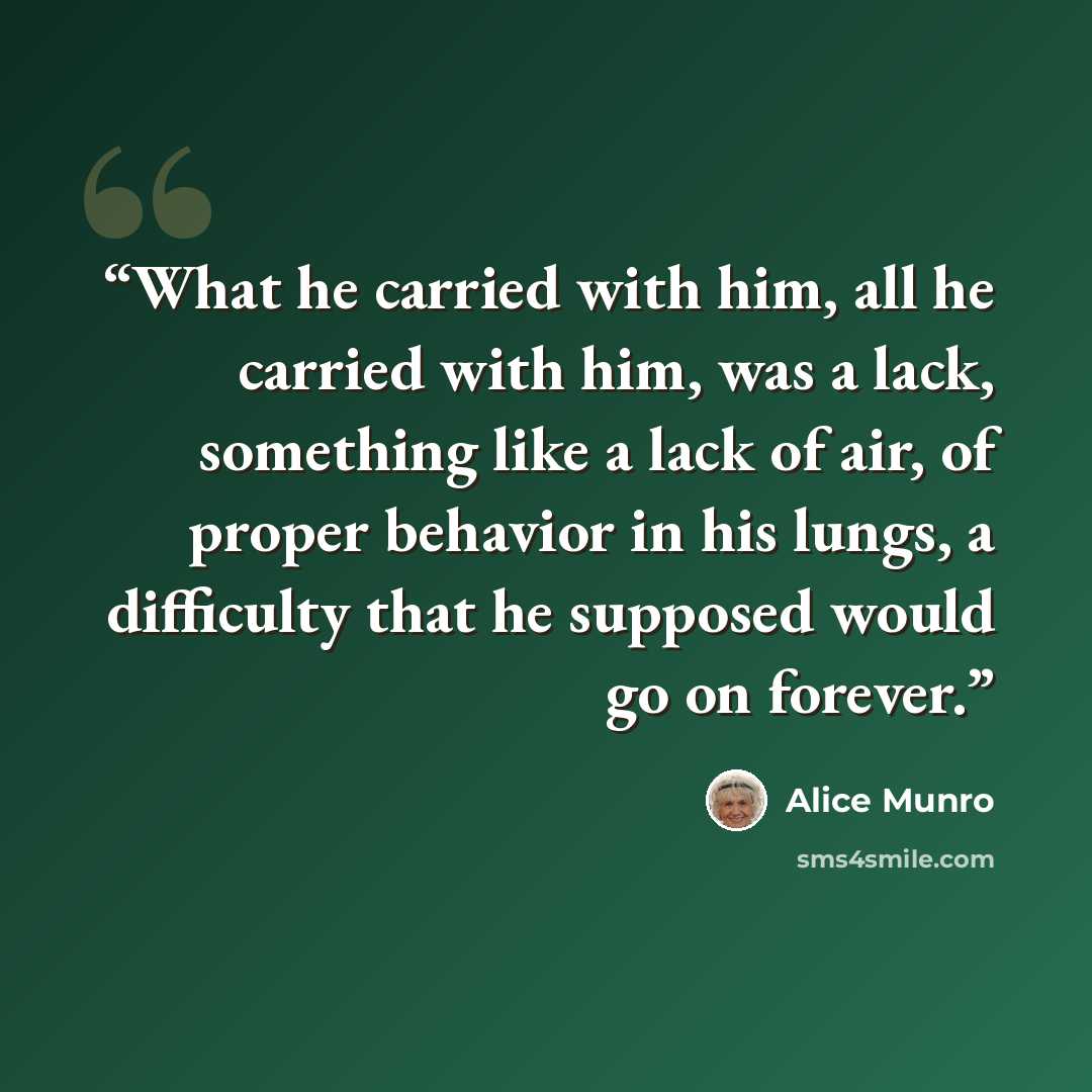 “What he carried with him, all he carried with him, was a lack, something like a lack of air, of proper behavior in his lungs, a difficulty that he supposed would go on forever.” quote by Alice Munro