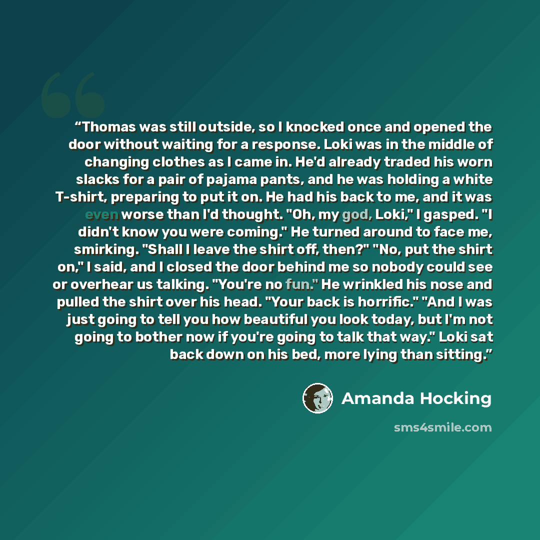 “Thomas was still outside, so I knocked once and opened the door without waiting for a response. Loki was in the middle of changing clothes as I came in. He'd already traded his worn slacks for a pair of pajama pants, and he was holding a white T-shirt, preparing to put it on. He had his back to…” quote by Amanda Hocking
