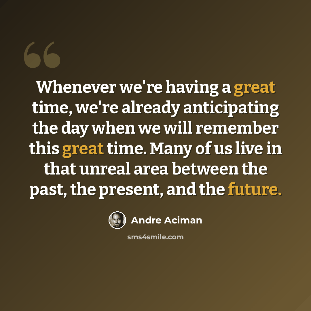 “Whenever we're having a great time, we're already anticipating the day when we will remember this great time. Many of us live in that unreal area between the past, the present, and the future.” quote by Andre Aciman