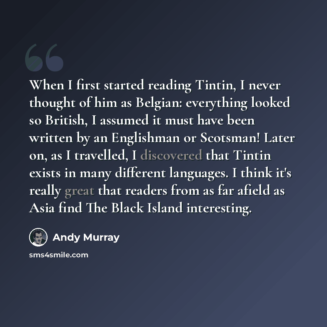 “When I first started reading Tintin, I never thought of him as Belgian: everything looked so British, I assumed it must have been written by an Englishman or Scotsman! Later on, as I travelled, I discovered that Tintin exists in many different languages. I think it's really great that readers from…” quote by Andy Murray