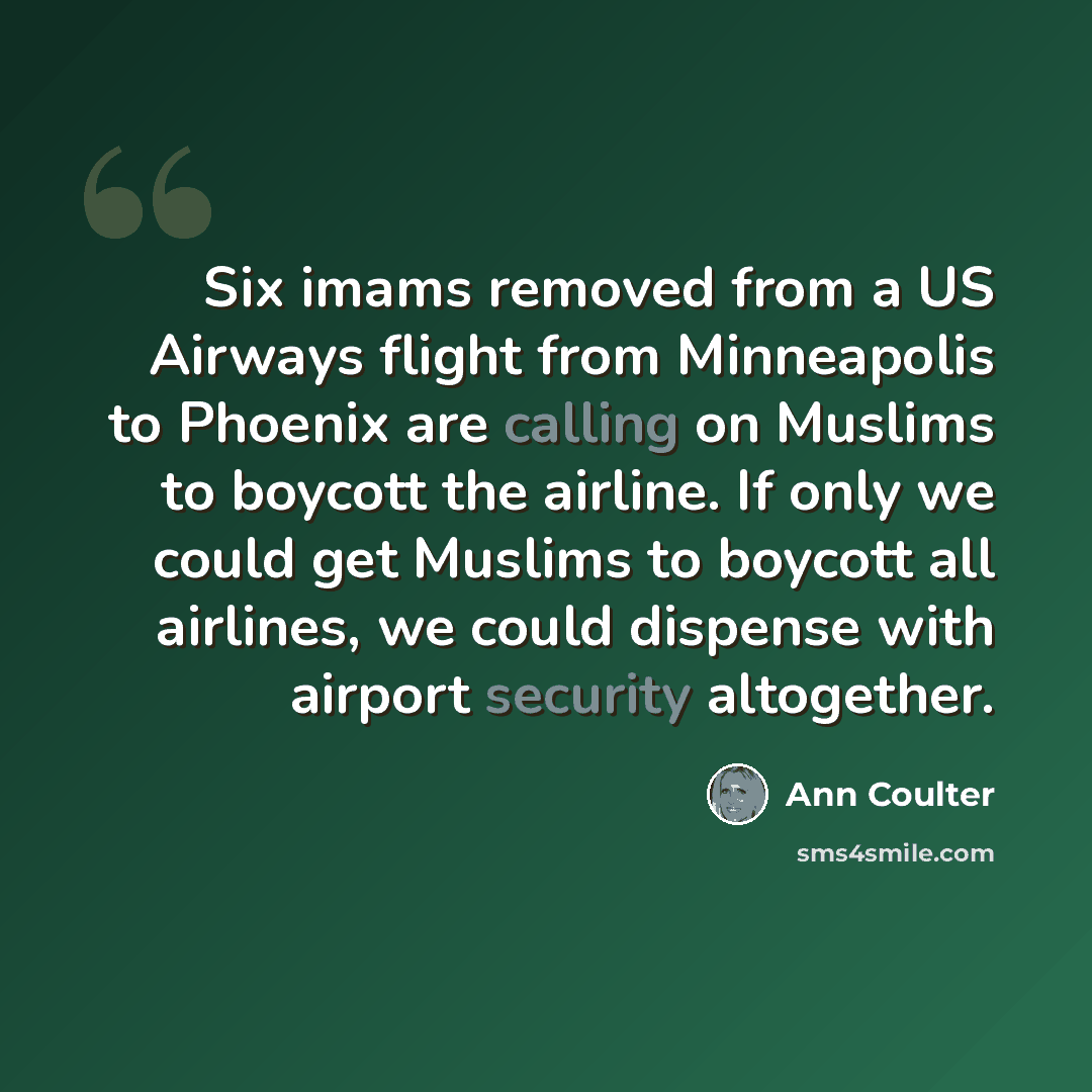 “Six imams removed from a US Airways flight from Minneapolis to Phoenix are calling on Muslims to boycott the airline. If only we could get Muslims to boycott all airlines, we could dispense with airport security altogether.” quote by Ann Coulter