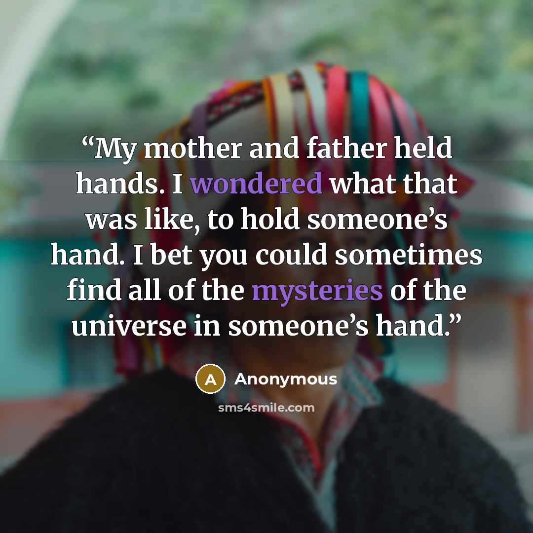 “My mother and father held hands. I wondered what that was like, to hold someone’s hand. I bet you could sometimes find all of the mysteries of the universe in someone’s hand.” quote by Anonymous