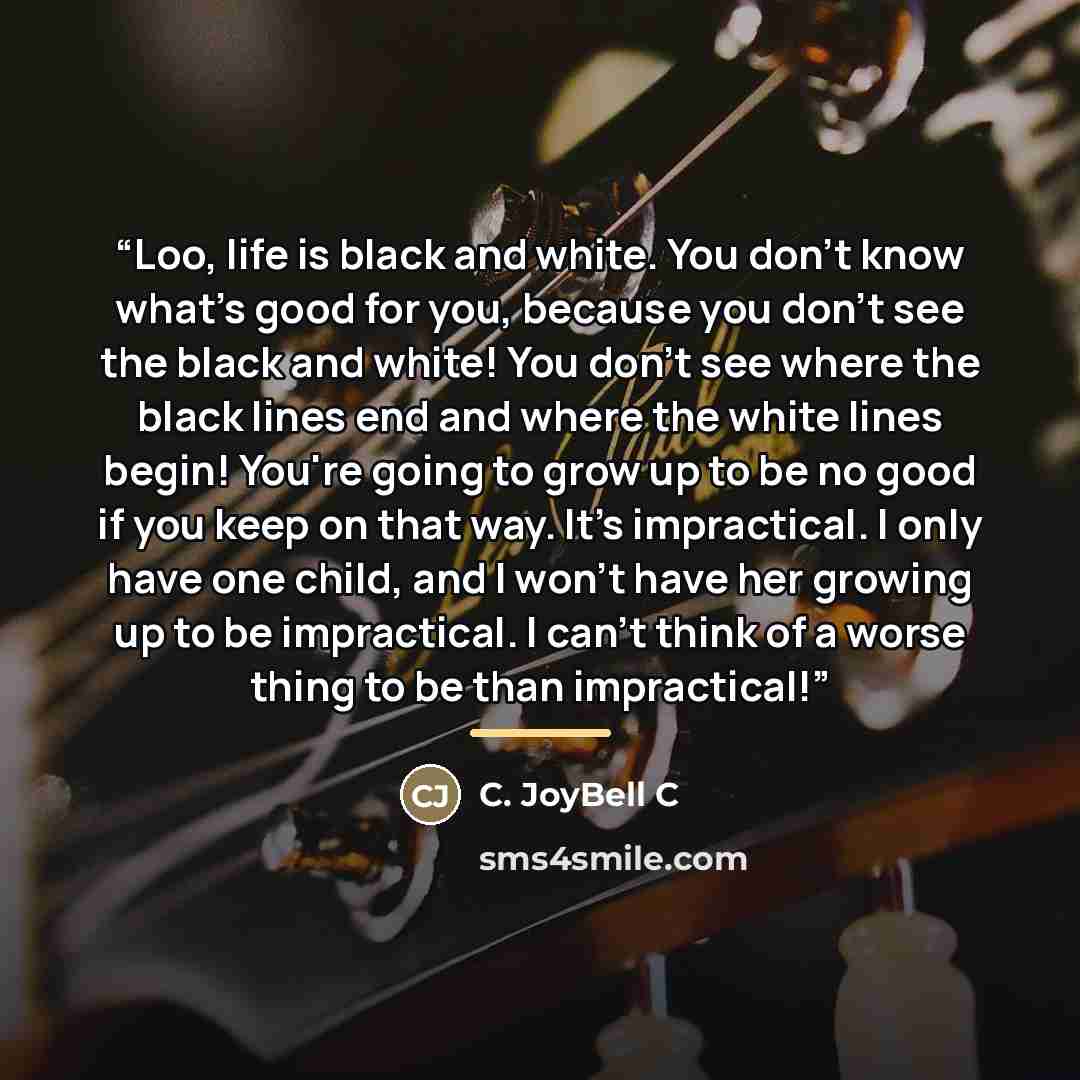 “Loo, life is black and white. You don't know what's good for you, because you don't see the black and white! You don't see where the black lines end and where the white lines begin! You're going to grow up to be no good if you keep on that way. It's impractical. I only have one child, and I won't…” quote by C. JoyBell C