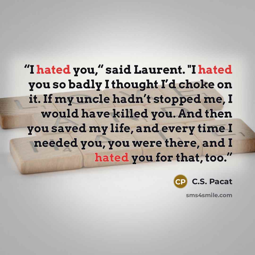 “I hated you,“ said Laurent. "I hated you so badly I thought I’d choke on it. If my uncle hadn’t stopped me, I would have killed you. And then you saved my life, and every time I needed you, you were there, and I hated you for that, too.” quote by C.S. Pacat