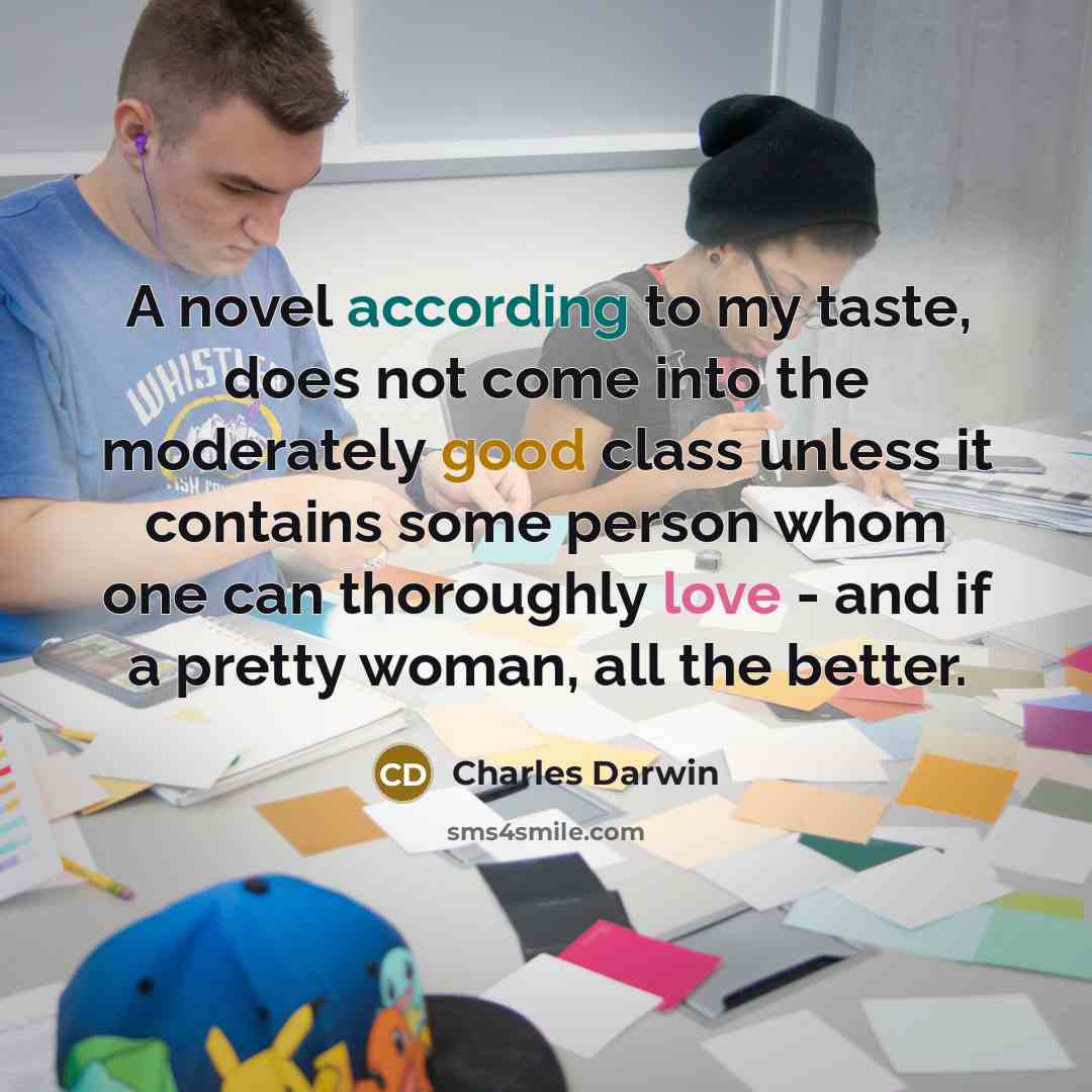 “A novel according to my taste, does not come into the moderately good class unless it contains some person whom one can thoroughly love - and if a pretty woman, all the better.” quote by Charles Darwin