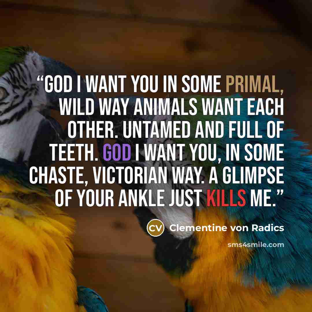 “God I want you in some primal, wild way animals want each other. Untamed and full of teeth. God I want you, In some chaste, Victorian way. A glimpse of your ankle just kills me.” quote by Clementine von Radics