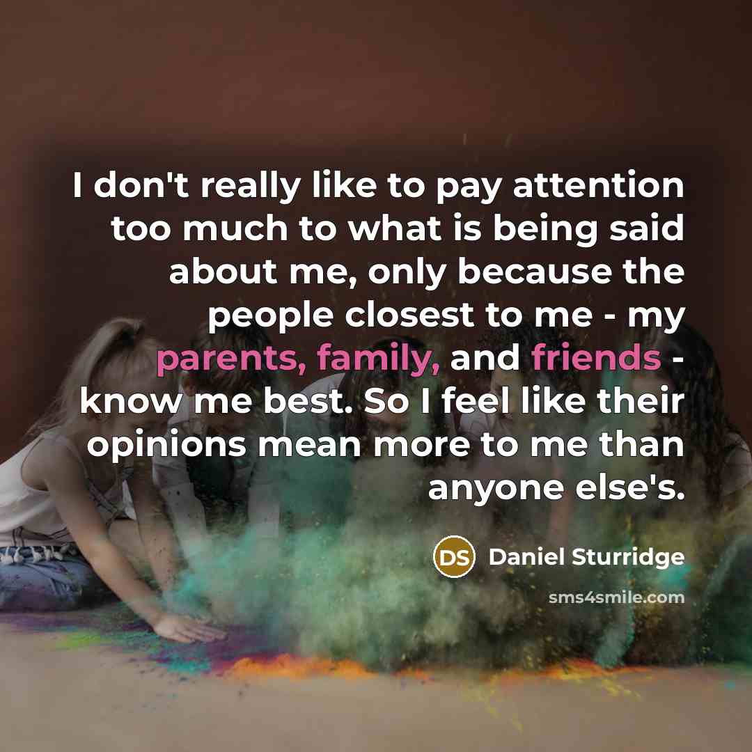 “I don't really like to pay attention too much to what is being said about me, only because the people closest to me - my parents, family, and friends - know me best. So I feel like their opinions mean more to me than anyone else's.” quote by Daniel Sturridge