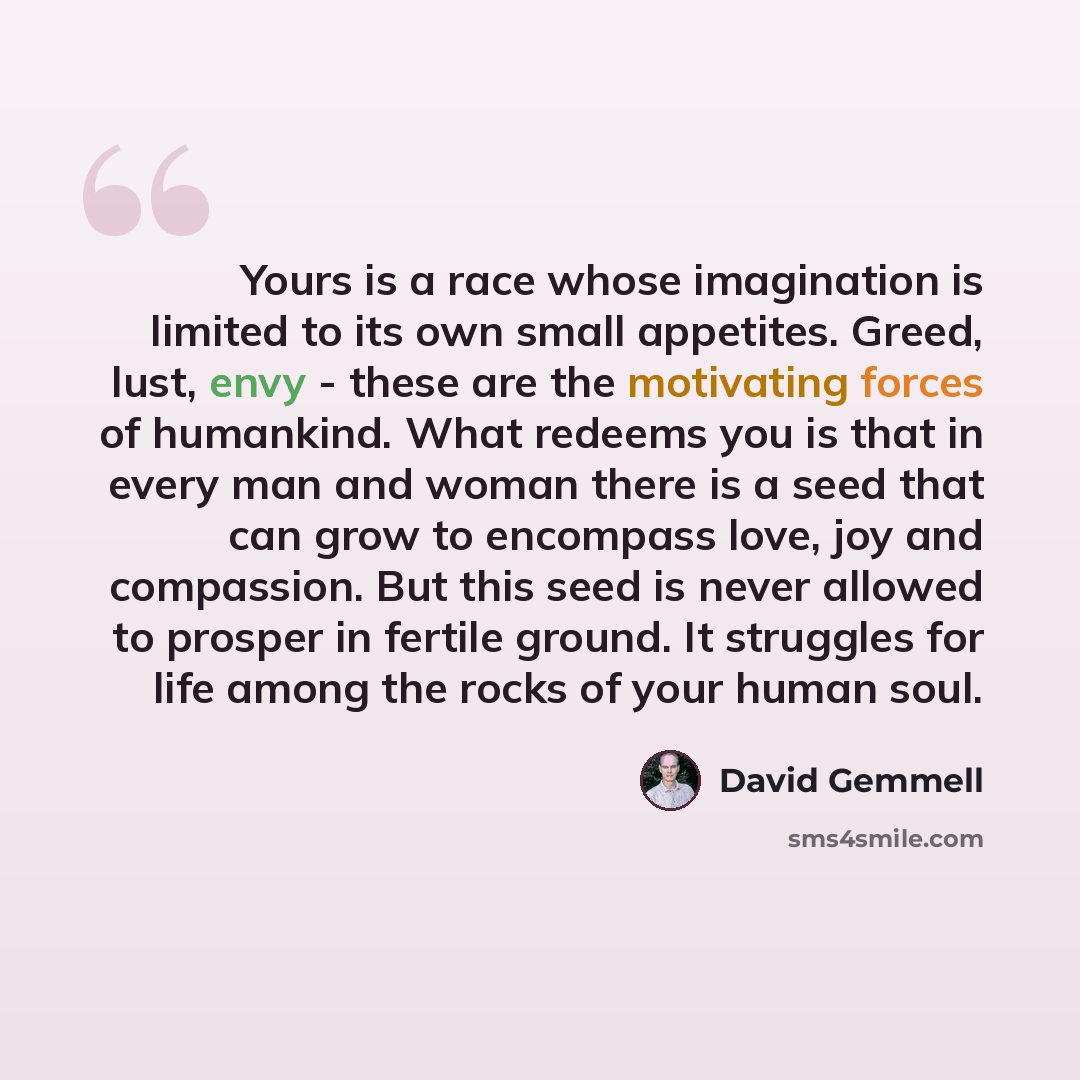 “Yours is a race whose imagination is limited to its own small appetites. Greed, lust, envy - these are the motivating forces of humankind. What redeems you is that in every man and woman there is a seed that can grow to encompass love, joy and compassion. But this seed is never allowed to prosper…” quote by David Gemmell