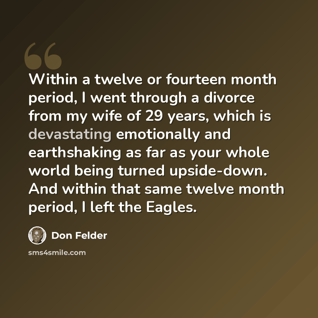 “Within a twelve or fourteen month period, I went through a divorce from my wife of 29 years, which is devastating emotionally and earthshaking as far as your whole world being turned upside-down. And within that same twelve month period, I left the Eagles.” quote by Don Felder