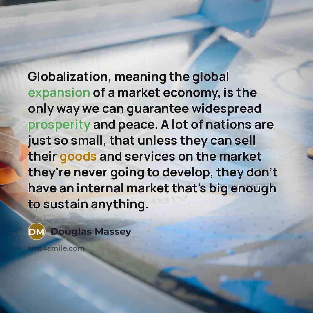 “Globalization, meaning the global expansion of a market economy, is the only way we can guarantee widespread prosperity and peace. A lot of nations are just so small, that unless they can sell their goods and services on the market they're never going to develop, they don't have an internal market…” quote by Douglas Massey