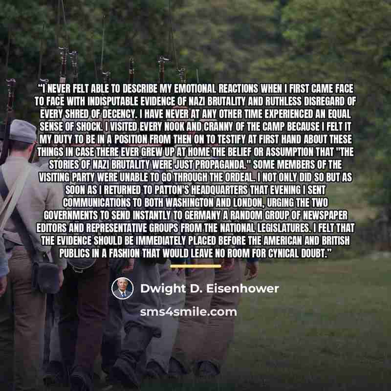“I never felt able to describe my emotional reactions when I first came face to face with indisputable evidence of Nazi brutality and ruthless disregard of every shred of decency. I have never at any other time experienced an equal sense of shock. I visited every nook and cranny of the camp because…” quote by Dwight D. Eisenhower