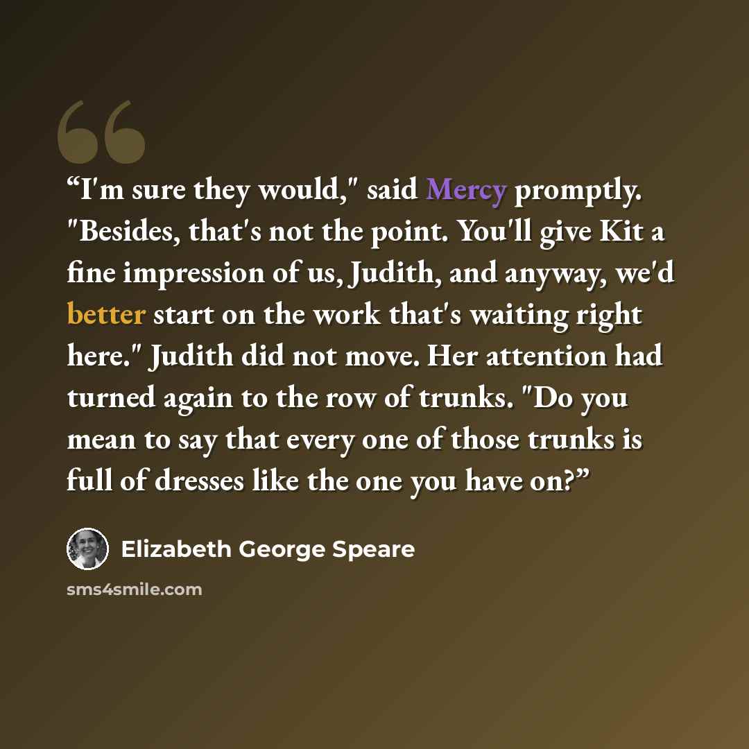 “I'm sure they would," said Mercy promptly. "Besides, that's not the point. You'll give Kit a fine impression of us, Judith, and anyway, we'd better start on the work that's waiting right here." Judith did not move. Her attention had turned again to the row of trunks. "Do you mean to say that every…” quote by Elizabeth George Speare