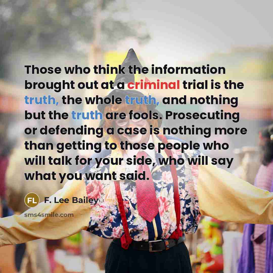 “Those who think the information brought out at a criminal trial is the truth, the whole truth, and nothing but the truth are fools. Prosecuting or defending a case is nothing more than getting to those people who will talk for your side, who will say what you want said.” quote by F. Lee Bailey