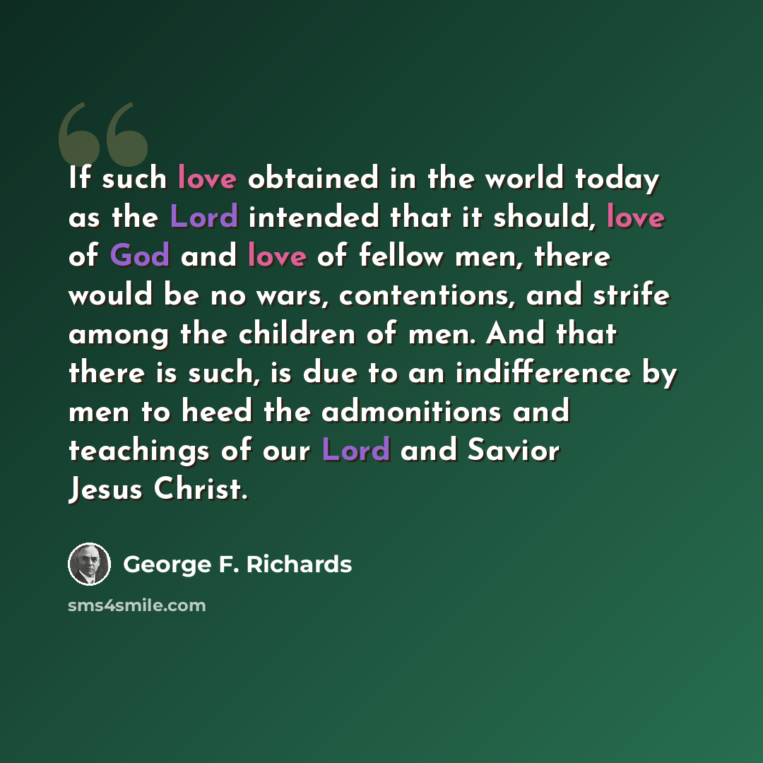 “If such love obtained in the world today as the Lord intended that it should, love of God and love of fellow men, there would be no wars, contentions, and strife among the children of men. And that there is such, is due to an indifference by men to heed the admonitions and teachings of our Lord…” quote by George F. Richards