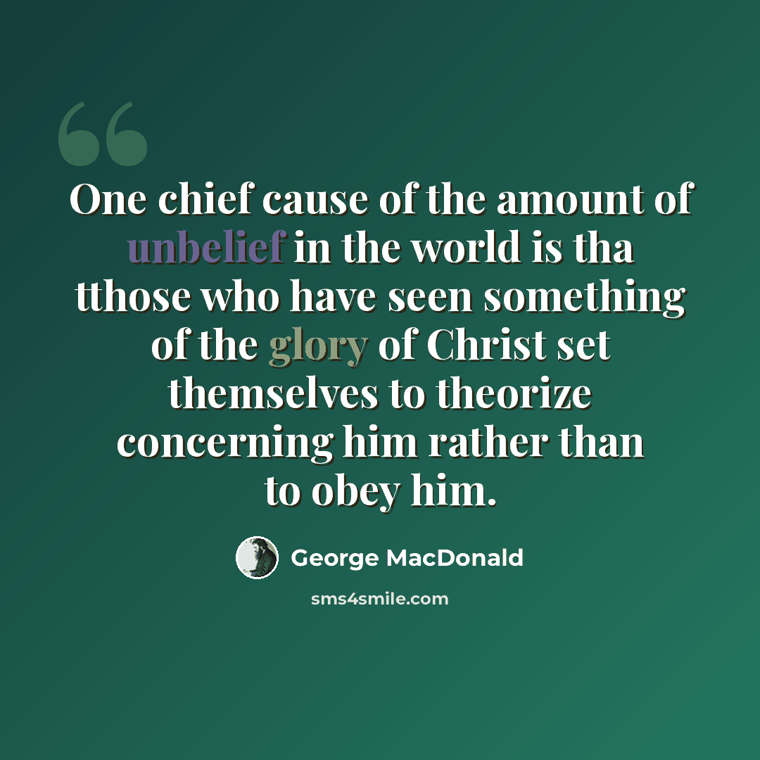 “One chief cause of the amount of unbelief in the world is tha tthose who have seen something of the glory of Christ set themselves to theorize concerning him rather than to obey him.” quote by George MacDonald