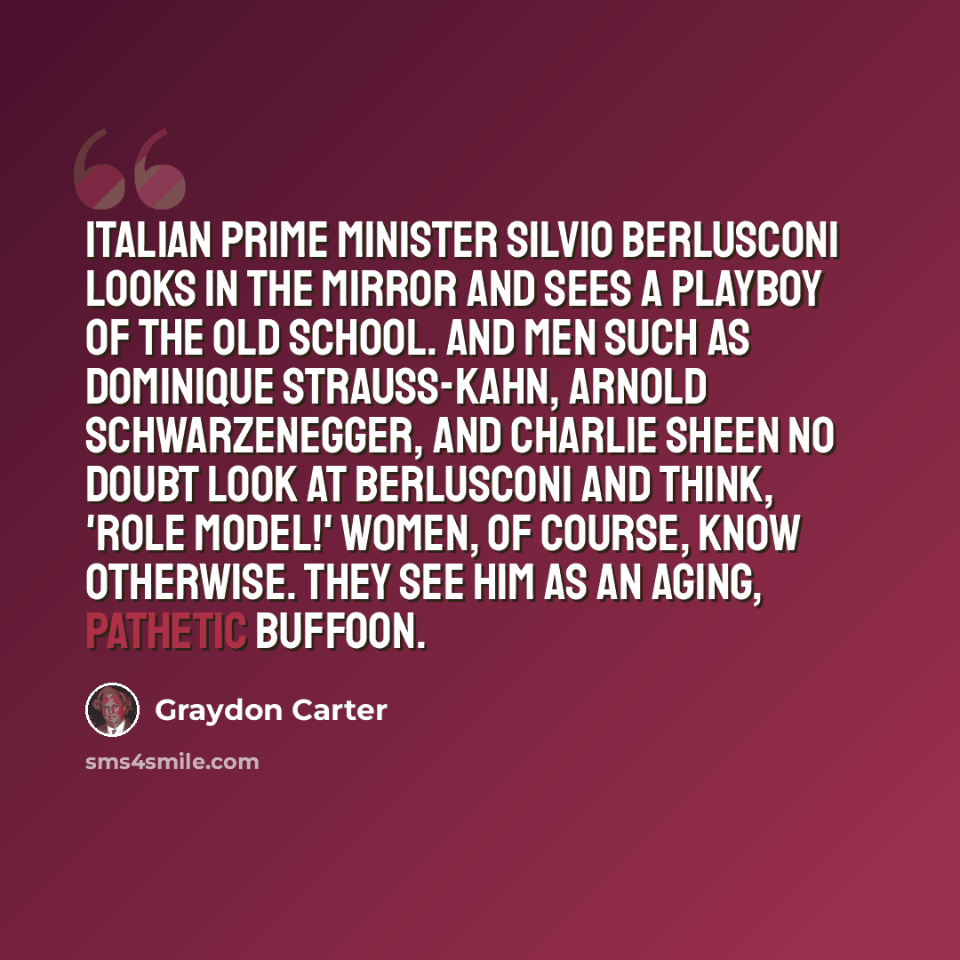 “Italian prime minister Silvio Berlusconi looks in the mirror and sees a playboy of the old school. And men such as Dominique Strauss-Kahn, Arnold Schwarzenegger, and Charlie Sheen no doubt look at Berlusconi and think, 'Role model!' Women, of course, know otherwise. They see him as an aging…” quote by Graydon Carter