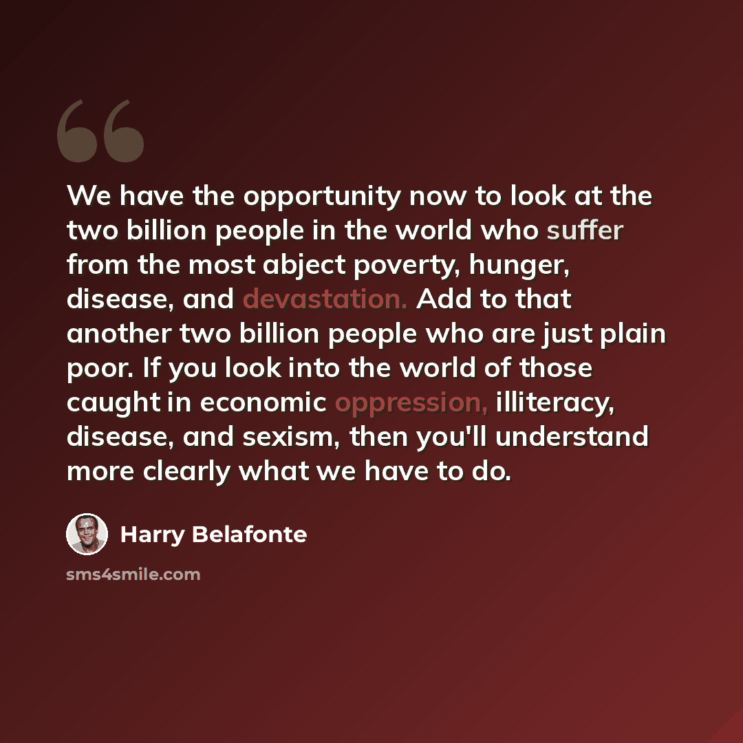 “We have the opportunity now to look at the two billion people in the world who suffer from the most abject poverty, hunger, disease, and devastation. Add to that another two billion people who are just plain poor. If you look into the world of those caught in economic oppression, illiteracy…” quote by Harry Belafonte