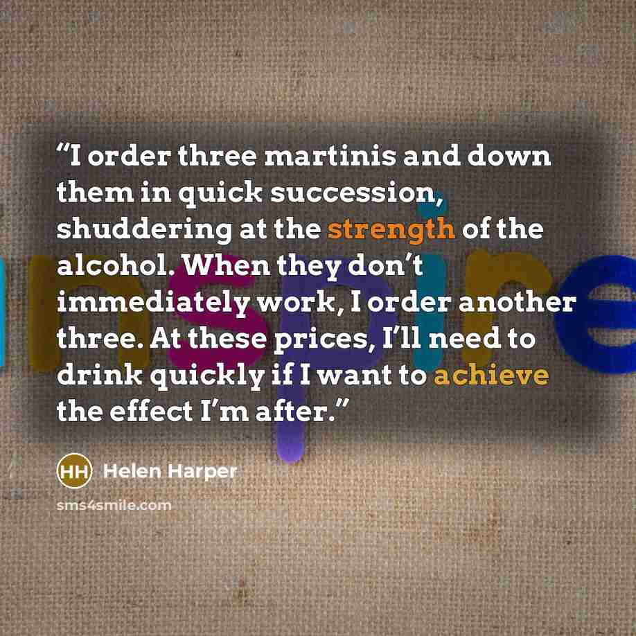 “I order three martinis and down them in quick succession, shuddering at the strength of the alcohol. When they don’t immediately work, I order another three. At these prices, I’ll need to drink quickly if I want to achieve the effect I’m after.” quote by Helen Harper