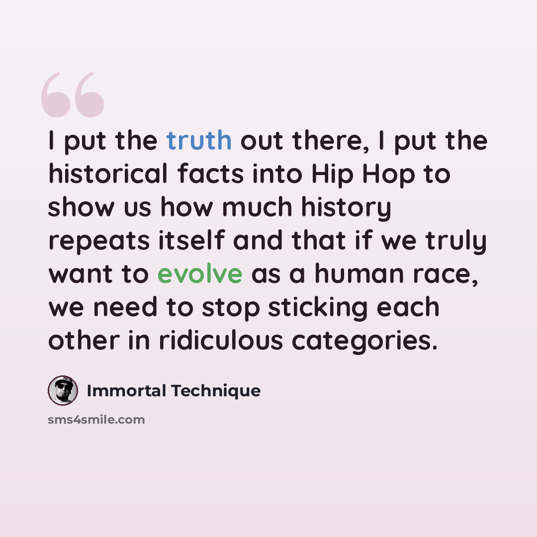 “I put the truth out there, I put the historical facts into Hip Hop to show us how much history repeats itself and that if we truly want to evolve as a human race, we need to stop sticking each other in ridiculous categories.” quote by Immortal Technique