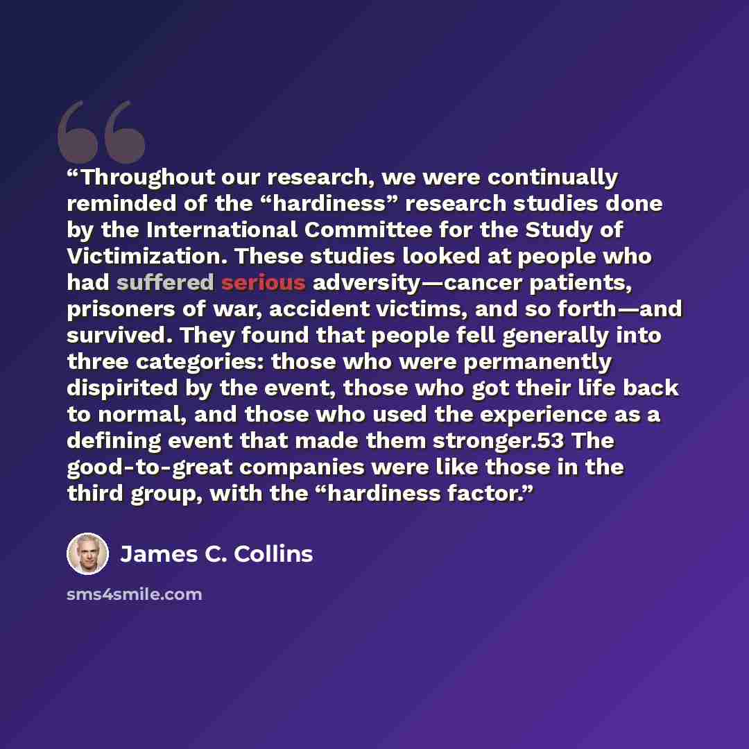 “Throughout our research, we were continually reminded of the “hardiness” research studies done by the International Committee for the Study of Victimization. These studies looked at people who had suffered serious adversity—cancer patients, prisoners of war, accident victims, and so forth—and…” quote by James C. Collins