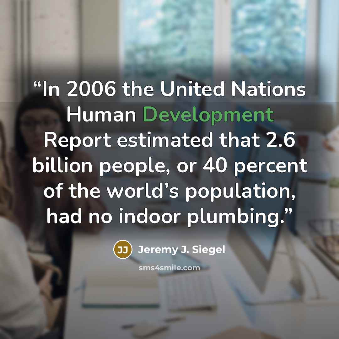 “In 2006 the United Nations Human Development Report estimated that 2.6 billion people, or 40 percent of the world’s population, had no indoor plumbing.” quote by Jeremy J. Siegel