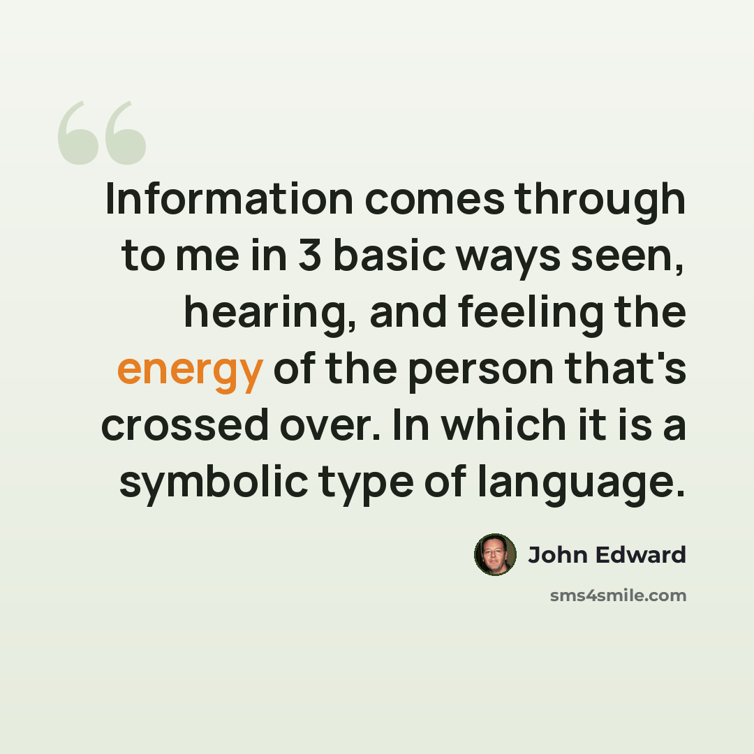 “Information comes through to me in 3 basic ways seen, hearing, and feeling the energy of the person that's crossed over. In which it is a symbolic type of language.” quote by John Edward