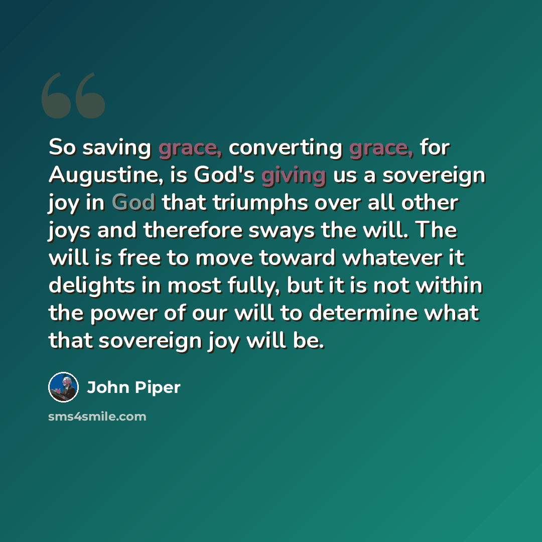 “So saving grace, converting grace, for Augustine, is God's giving us a sovereign joy in God that triumphs over all other joys and therefore sways the will. The will is free to move toward whatever it delights in most fully, but it is not within the power of our will to determine what that…” quote by John Piper
