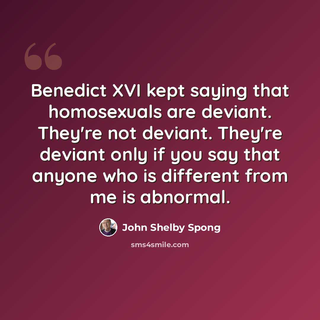“Benedict XVI kept saying that homosexuals are deviant. They're not deviant. They're deviant only if you say that anyone who is different from me is abnormal.” quote by John Shelby Spong