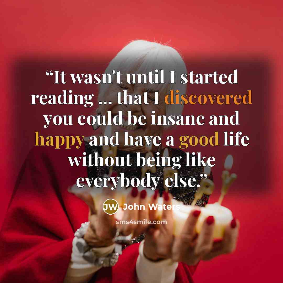 “It wasn't until I started reading ... that I discovered you could be insane and happy and have a good life without being like everybody else.” quote by John Waters
