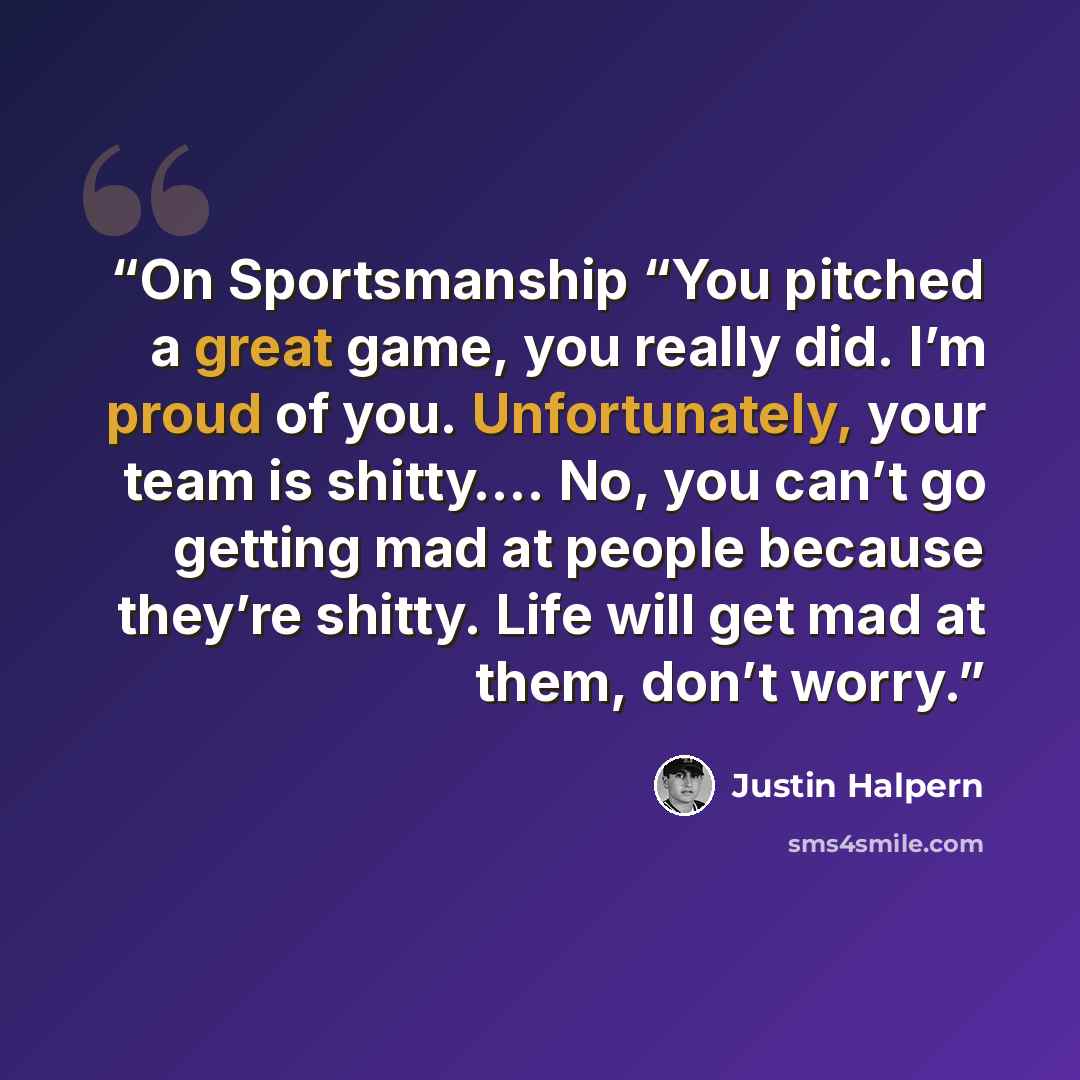 “On Sportsmanship “You pitched a great game, you really did. I’m proud of you. Unfortunately, your team is shitty…. No, you can’t go getting mad at people because they’re shitty. Life will get mad at them, don’t worry.” quote by Justin Halpern