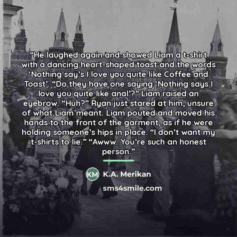 “He laughed again and showed Liam a t-shirt with a dancing heart-shaped toast and the words ‘Nothing say’s I love you quite like Coffee and Toast’. “Do they have one saying ‘Nothing says I love you quite like anal’?” Liam raised an eyebrow. “Huh?” Ryan just stared at him, unsure of what Liam meant…” quote by K.A. Merikan