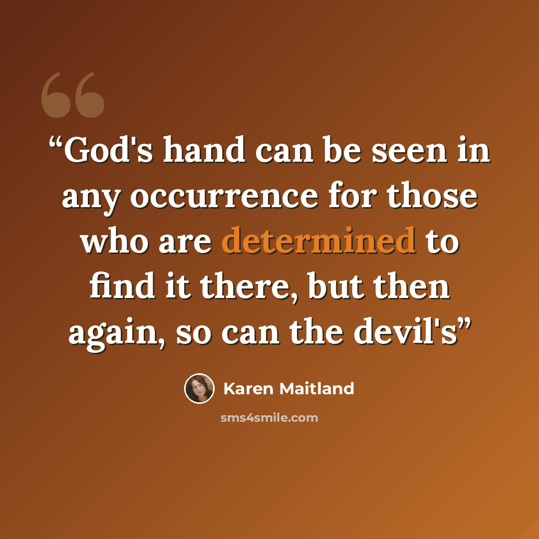 “God's hand can be seen in any occurrence for those who are determined to find it there, but then again, so can the devil's” quote by Karen Maitland