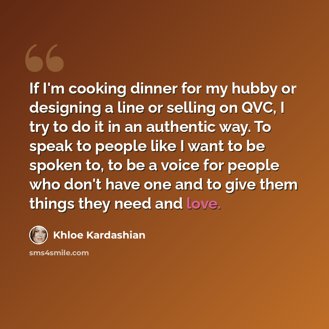 “If I'm cooking dinner for my hubby or designing a line or selling on QVC, I try to do it in an authentic way. To speak to people like I want to be spoken to, to be a voice for people who don't have one and to give them things they need and love.” quote by Khloe Kardashian