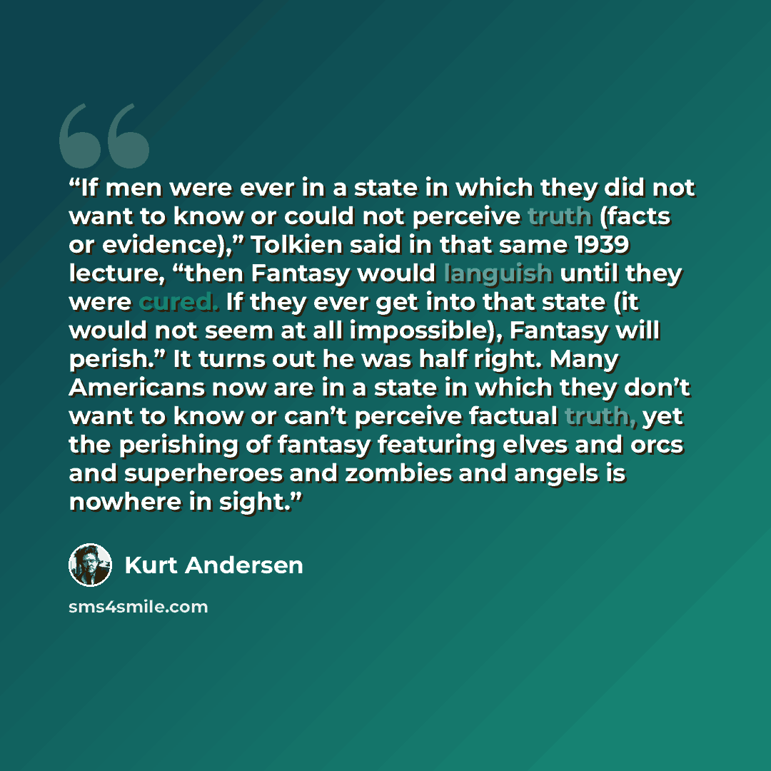 “If men were ever in a state in which they did not want to know or could not perceive truth (facts or evidence),” Tolkien said in that same 1939 lecture, “then Fantasy would languish until they were cured. If they ever get into that state (it would not seem at all impossible), Fantasy will perish.”…” quote by Kurt Andersen