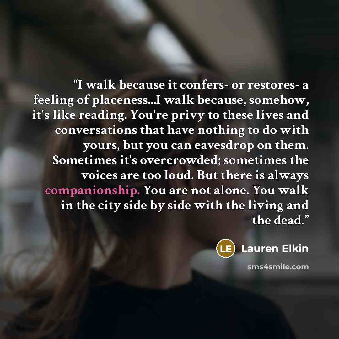 “I walk because it confers- or restores- a feeling of placeness...I walk because, somehow, it's like reading. You're privy to these lives and conversations that have nothing to do with yours, but you can eavesdrop on them. Sometimes it's overcrowded; sometimes the voices are too loud. But there is…” quote by Lauren Elkin