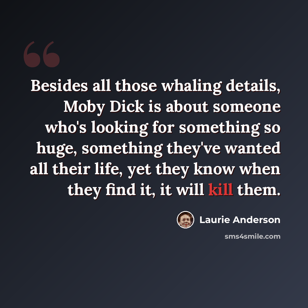 “Besides all those whaling details, Moby Dick is about someone who's looking for something so huge, something they've wanted all their life, yet they know when they find it, it will kill them.” quote by Laurie Anderson