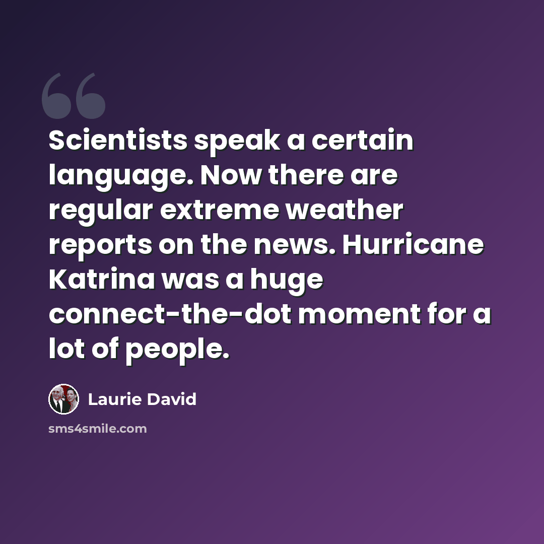 “Scientists speak a certain language. Now there are regular extreme weather reports on the news. Hurricane Katrina was a huge connect-the-dot moment for a lot of people.” quote by Laurie David