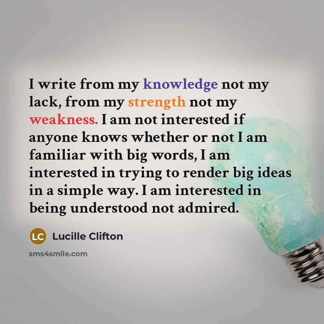 “I write from my knowledge not my lack, from my strength not my weakness. I am not interested if anyone knows whether or not I am familiar with big words, I am interested in trying to render big ideas in a simple way. I am interested in being understood not admired.” quote by Lucille Clifton