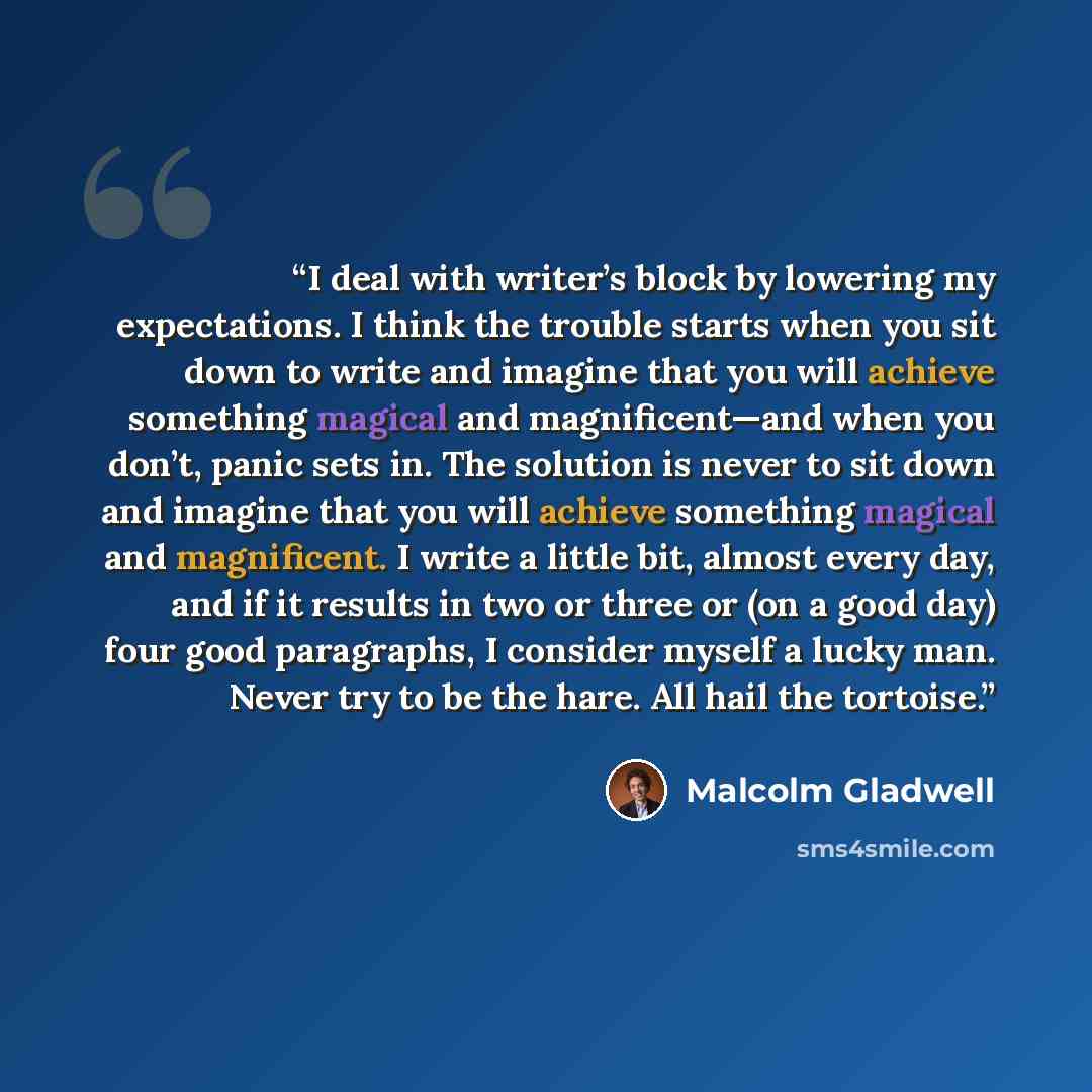 “I deal with writer’s block by lowering my expectations. I think the trouble starts when you sit down to write and imagine that you will achieve something magical and magnificent—and when you don’t, panic sets in. The solution is never to sit down and imagine that you will achieve something magical…” quote by Malcolm Gladwell
