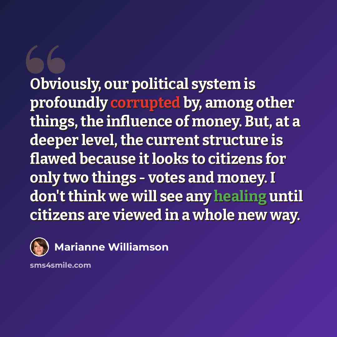 “Obviously, our political system is profoundly corrupted by, among other things, the influence of money. But, at a deeper level, the current structure is flawed because it looks to citizens for only two things - votes and money. I don't think we will see any healing until citizens are viewed in a…” quote by Marianne Williamson