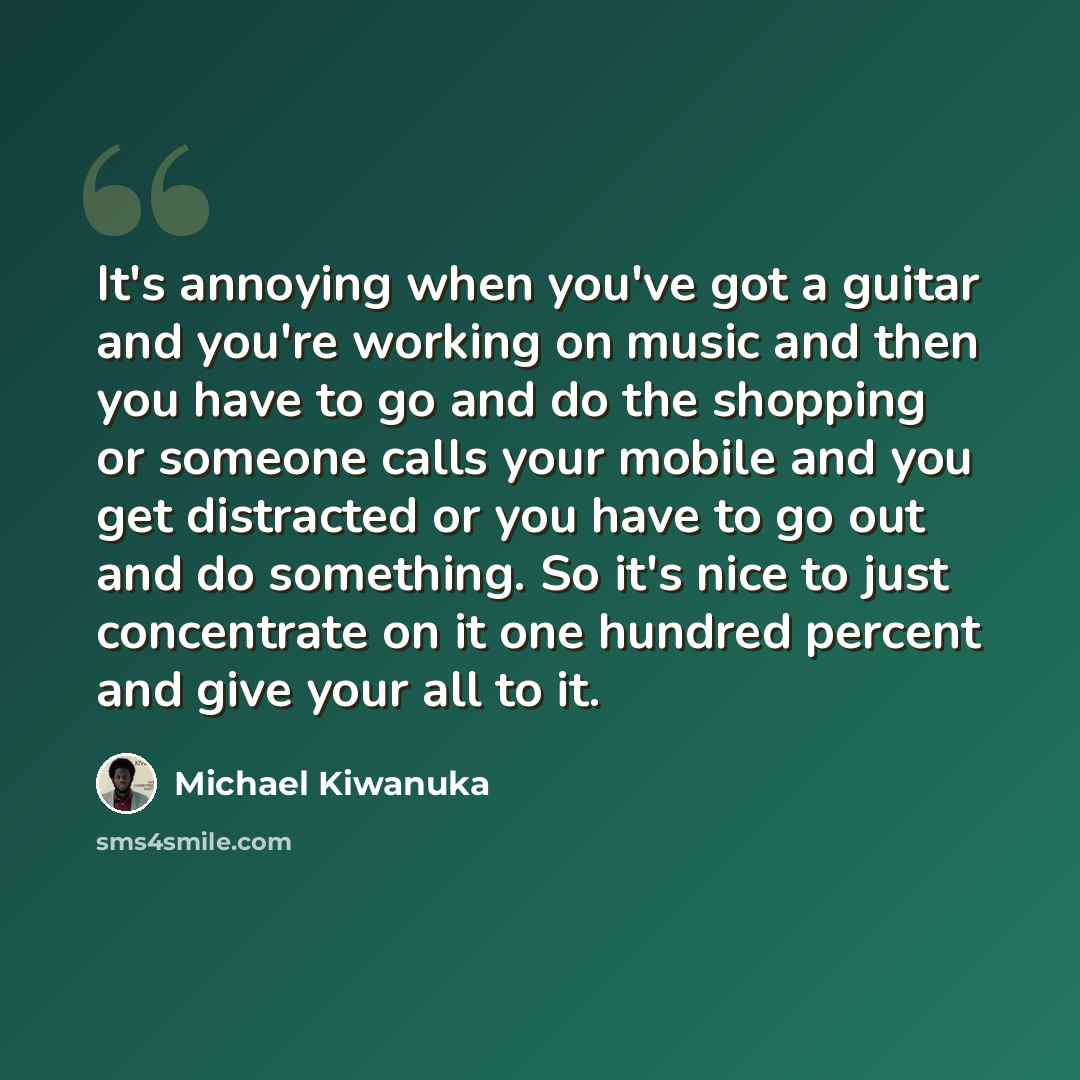 “It's annoying when you've got a guitar and you're working on music and then you have to go and do the shopping or someone calls your mobile and you get distracted or you have to go out and do something. So it's nice to just concentrate on it one hundred percent and give your all to it.” quote by Michael Kiwanuka